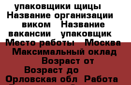 упаковщики(щицы) › Название организации ­ виком › Название вакансии ­ упаковщик › Место работы ­ Москва › Максимальный оклад ­ 80 000 › Возраст от ­ 18 › Возраст до ­ 55 - Орловская обл. Работа » Вакансии   . Орловская обл.